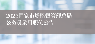 2023国家市场监督管理总局公务员录用职位公告