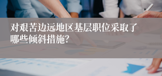 对艰苦边远地区基层职位采取了哪些倾斜措施？