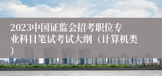 2023中国证监会招考职位专业科目笔试考试大纲（计算机类）