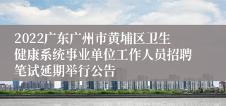 2022广东广州市黄埔区卫生健康系统事业单位工作人员招聘笔试延期举行公告