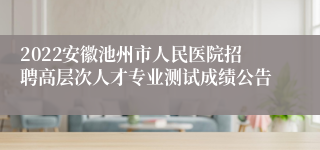 2022安徽池州市人民医院招聘高层次人才专业测试成绩公告