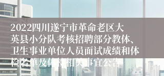 2022四川遂宁市革命老区大英县小分队考核招聘部分教体、卫生事业单位人员面试成绩和体检名单及体检相关事宜公告