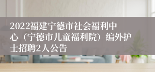 2022福建宁德市社会福利中心（宁德市儿童福利院）编外护士招聘2人公告