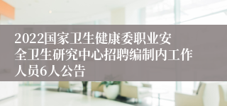 2022国家卫生健康委职业安全卫生研究中心招聘编制内工作人员6人公告