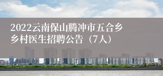 2022云南保山腾冲市五合乡乡村医生招聘公告（7人）