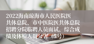 2022海南琼海市人民医院医共体总院、市中医院医共体总院招聘分院临聘人员面试、综合成绩及体检人员公告（5号）