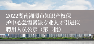 2022湖南湘潭市知识产权保护中心急需紧缺专业人才引进拟聘用人员公示（第二批）