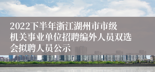 2022下半年浙江湖州市市级机关事业单位招聘编外人员双选会拟聘人员公示