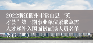 2022浙江衢州市常山县“英才荟”第三期事业单位紧缺急需人才递补入围面试面谈人员名单公布（二）