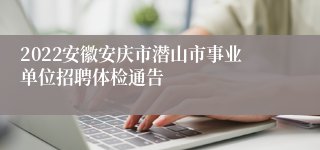 2022安徽安庆市潜山市事业单位招聘体检通告