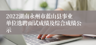 2022湖南永州市蓝山县事业单位选聘面试成绩及综合成绩公示