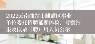 2022云南曲靖市麒麟区事业单位委托招聘延期体检、考察结果及拟录（聘）用人员公示