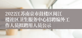 2022江苏南京市鼓楼区阅江楼社区卫生服务中心招聘编外工作人员拟聘用人员公示