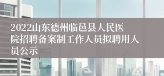 2022山东德州临邑县人民医院招聘备案制工作人员拟聘用人员公示