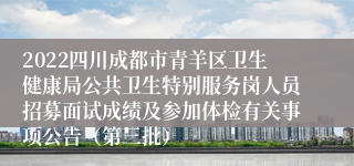 2022四川成都市青羊区卫生健康局公共卫生特别服务岗人员招募面试成绩及参加体检有关事项公告（第三批）