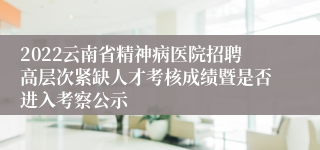 2022云南省精神病医院招聘高层次紧缺人才考核成绩暨是否进入考察公示