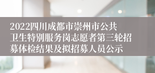 2022四川成都市崇州市公共卫生特别服务岗志愿者第三轮招募体检结果及拟招募人员公示