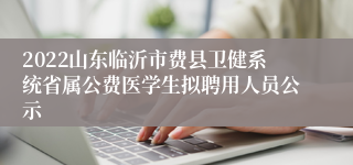 2022山东临沂市费县卫健系统省属公费医学生拟聘用人员公示