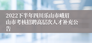 2022下半年四川乐山市峨眉山市考核招聘高层次人才补充公告