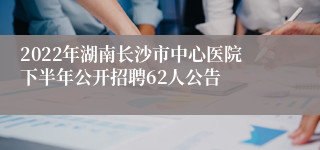 2022年湖南长沙市中心医院下半年公开招聘62人公告