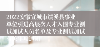 2022安徽宣城市绩溪县事业单位引进高层次人才入围专业测试加试人员名单及专业测试加试有关事项通知