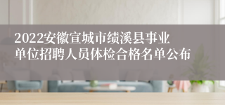 2022安徽宣城市绩溪县事业单位招聘人员体检合格名单公布