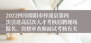 2022四川绵阳市梓潼县第四次引进高层次人才考核招聘现场报名、资格审查和面试考核有关事项公告