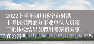 2022上半年四川遂宁市射洪市考试招聘部分事业单位人员第三批体检结果及聘用考察相关事宜公告