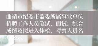 曲靖市纪委市监委所属事业单位招聘工作人员笔试、面试、综合成绩及拟进入体检、考察人员名单公示