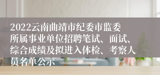 2022云南曲靖市纪委市监委所属事业单位招聘笔试、面试、综合成绩及拟进入体检、考察人员名单公示