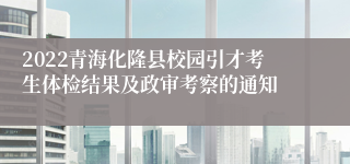 2022青海化隆县校园引才考生体检结果及政审考察的通知