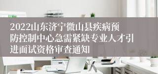 2022山东济宁微山县疾病预防控制中心急需紧缺专业人才引进面试资格审查通知