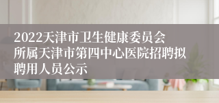 2022天津市卫生健康委员会所属天津市第四中心医院招聘拟聘用人员公示