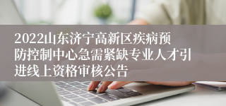 2022山东济宁高新区疾病预防控制中心急需紧缺专业人才引进线上资格审核公告