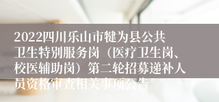 2022四川乐山市犍为县公共卫生特别服务岗（医疗卫生岗、校医辅助岗）第二轮招募递补人员资格审查相关事项公告