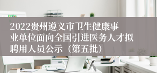 2022贵州遵义市卫生健康事业单位面向全国引进医务人才拟聘用人员公示（第五批）