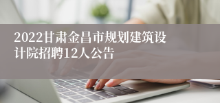 2022甘肃金昌市规划建筑设计院招聘12人公告