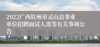 2022广西钦州市灵山县事业单位招聘面试人选等有关事项公告