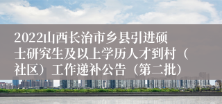 2022山西长治市乡县引进硕士研究生及以上学历人才到村（社区）工作递补公告（第二批）