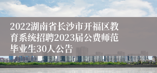 2022湖南省长沙市开福区教育系统招聘2023届公费师范毕业生30人公告