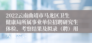 2022云南曲靖市马龙区卫生健康局所属事业单位招聘研究生体检、考察结果及拟录（聘）用人员公示