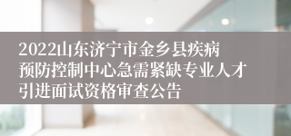 2022山东济宁市金乡县疾病预防控制中心急需紧缺专业人才引进面试资格审查公告