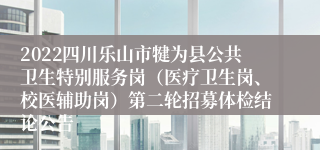 2022四川乐山市犍为县公共卫生特别服务岗（医疗卫生岗、校医辅助岗）第二轮招募体检结论公告