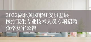 2022湖北黄冈市红安县基层医疗卫生专业技术人员专项招聘资格复审公告