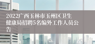 2022广西玉林市玉州区卫生健康局招聘5名编外工作人员公告