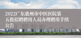 2022广东惠州市中医医院第五批招聘聘用人员办理聘用手续公告