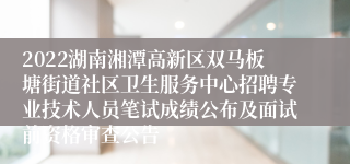 2022湖南湘潭高新区双马板塘街道社区卫生服务中心招聘专业技术人员笔试成绩公布及面试前资格审查公告