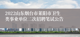 2022山东烟台市莱阳市卫生类事业单位二次招聘笔试公告