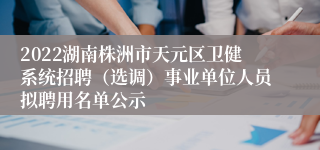 2022湖南株洲市天元区卫健系统招聘（选调）事业单位人员拟聘用名单公示