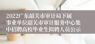 2022广东韶关市审计局下属事业单位韶关市审计服务中心集中招聘高校毕业生拟聘人员公示